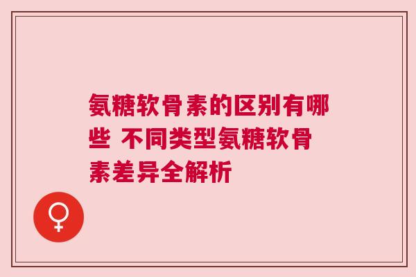 氨糖软骨素的区别有哪些 不同类型氨糖软骨素差异全解析