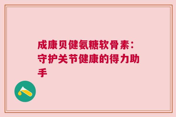 成康贝健氨糖软骨素:守护关节健康的得力助手 成康贝健氨糖软骨素:守护关节健康的得力助手