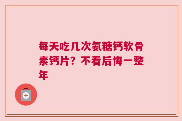 每天吃几次氨糖钙软骨素钙片？不看后悔一整年
