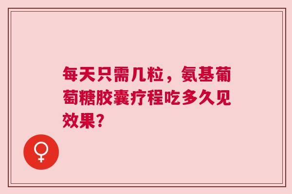 每天只需几粒，氨基葡萄糖胶囊疗程吃多久见效果？