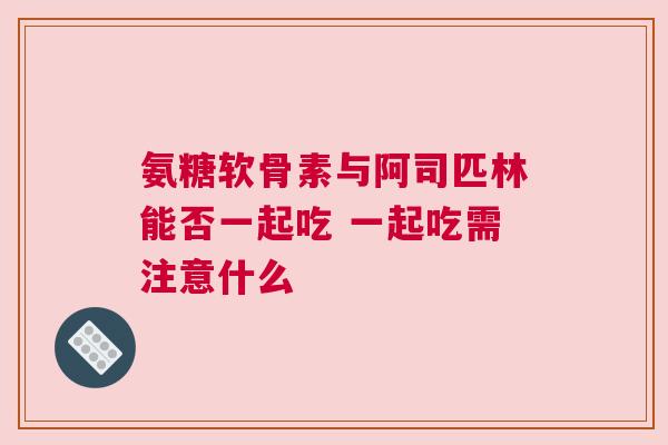 氨糖软骨素与阿司匹林能否一起吃 一起吃需注意什么