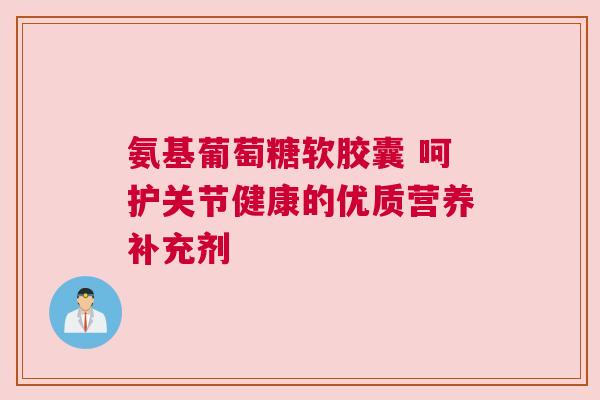 氨基葡萄糖软胶囊 呵护关节健康的优质营养补充剂
