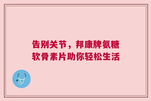告别关节,邦康牌氨糖软骨素片助你轻松生活 告别关节,邦康牌氨糖软骨素片助你轻松生活