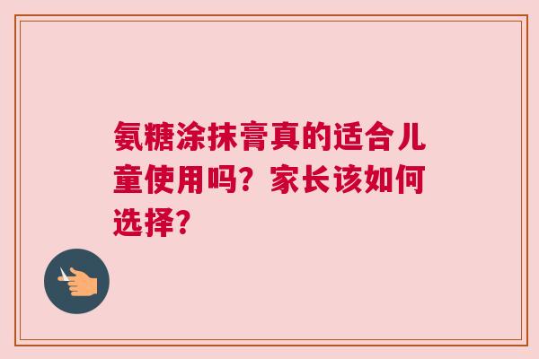 氨糖涂抹膏真的适合儿童使用吗?家长该如何选择?