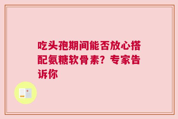 吃头孢期间能否放心搭配氨糖软骨素?专家告诉你