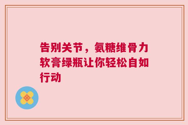 告别关节，氨糖维骨力软膏绿瓶让你轻松自如行动