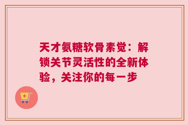 天才氨糖软骨素觉：解锁关节灵活性的全新体验，关注你的每一步