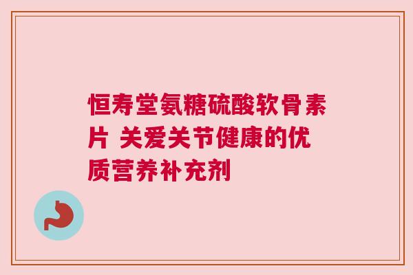 恒寿堂氨糖硫酸软骨素片 关爱关节健康的优质营养补充剂