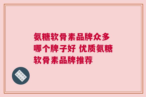 氨糖软骨素品牌众多 哪个牌子好 优质氨糖软骨素品牌推荐