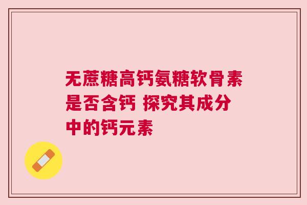 无蔗糖高钙氨糖软骨素是否含钙 探究其成分中的钙元素