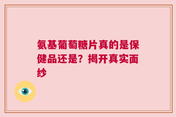 氨基葡萄糖片真的是保健品还是？揭开真实面纱