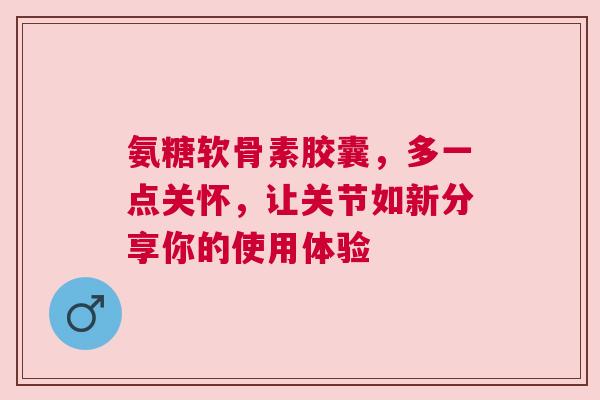 氨糖软骨素胶囊，多一点关怀，让关节如新分享你的使用体验