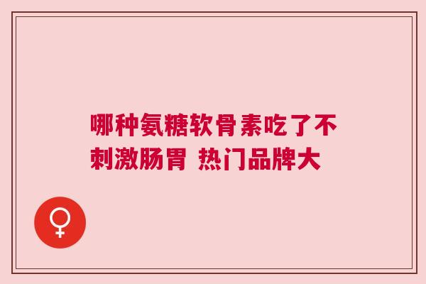哪种氨糖软骨素吃了不刺激肠胃 热门品牌大