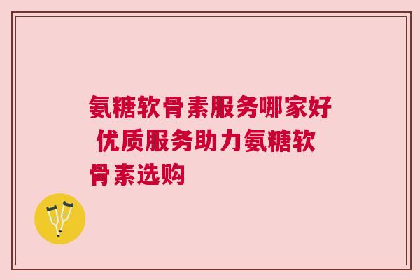 氨糖软骨素服务哪家好 优质服务助力氨糖软骨素选购
