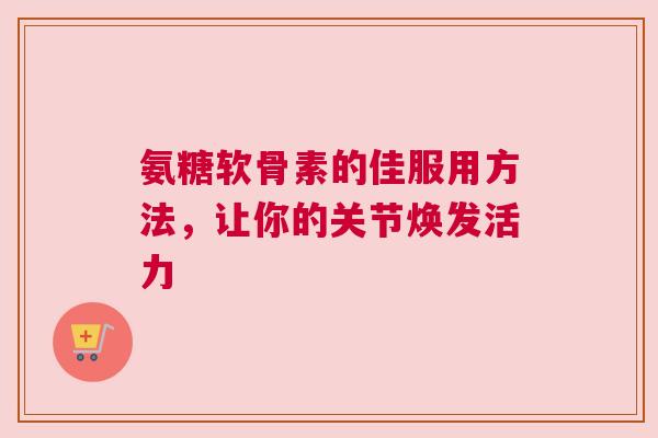 氨糖软骨素的佳服用方法,让你的关节焕发活力