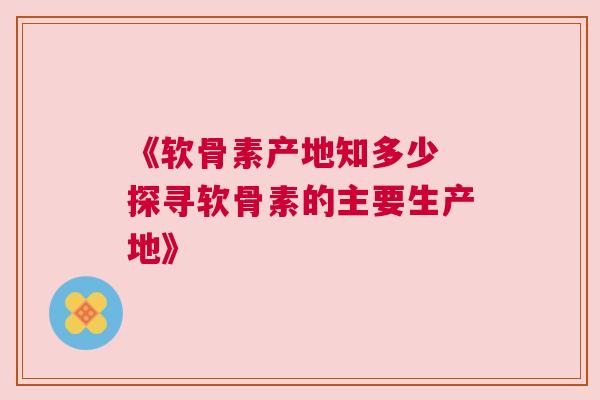 《软骨素产地知多少 探寻软骨素的主要生产地》 《软骨素产地知多少 探寻软骨素的主要生产地》