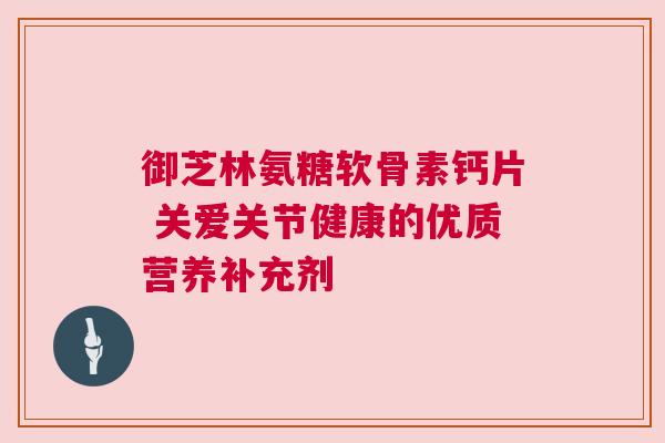 御芝林氨糖软骨素钙片 关爱关节健康的优质营养补充剂