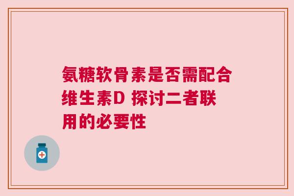 氨糖软骨素是否需配合维生素D 探讨二者联用的必要性