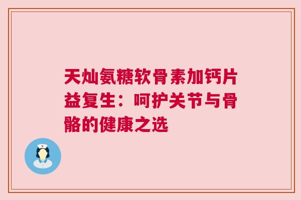 天灿氨糖软骨素加钙片益复生:呵护关节与骨骼的健康之选