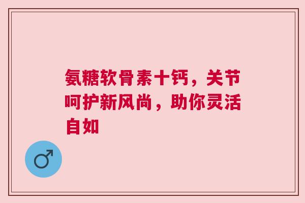 氨糖软骨素十钙，关节呵护新风尚，助你灵活自如