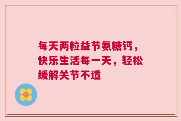 每天两粒益节氨糖钙，快乐生活每一天，轻松缓解关节不适