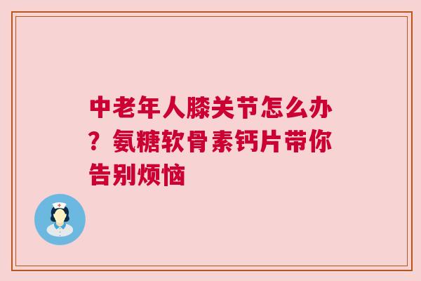 中老年人膝关节怎么办？氨糖软骨素钙片带你告别烦恼