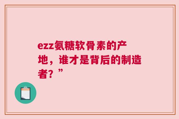 ezz氨糖软骨素的产地，谁才是背后的制造者？”