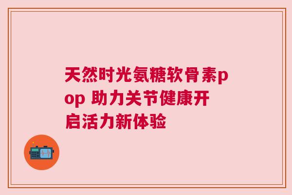 天然时光氨糖软骨素pop 助力关节健康开启活力新体验