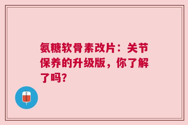 氨糖软骨素改片：关节保养的升级版，你了解了吗？