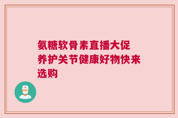 氨糖软骨素直播大促 养护关节健康好物快来选购
