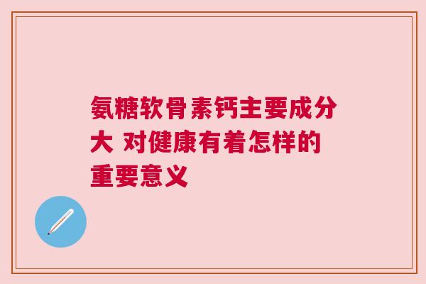 氨糖软骨素钙主要成分大 对健康有着怎样的重要意义