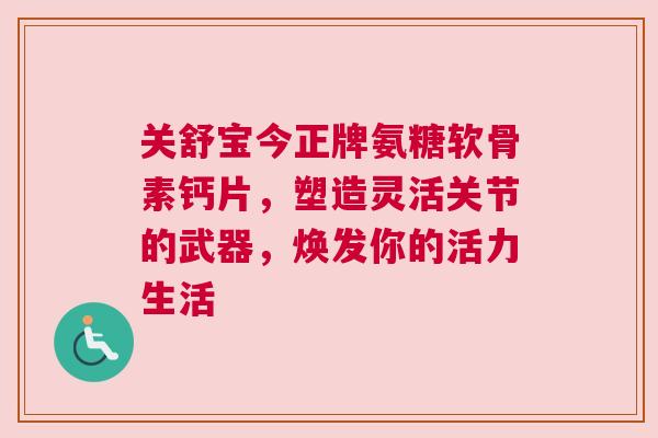 关舒宝今正牌氨糖软骨素钙片，塑造灵活关节的武器，焕发你的活力生活