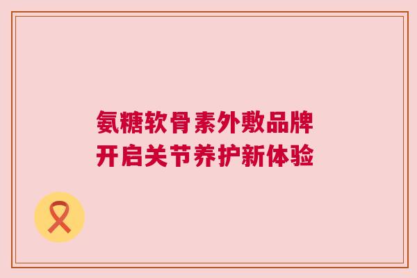 氨糖软骨素外敷品牌 开启关节养护新体验
