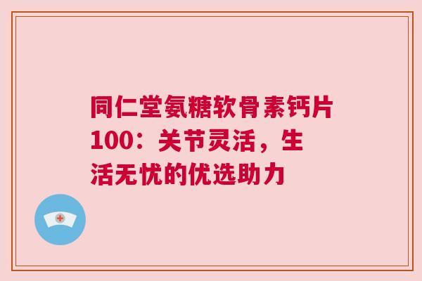 同仁堂氨糖软骨素钙片100：关节灵活，生活无忧的优选助力