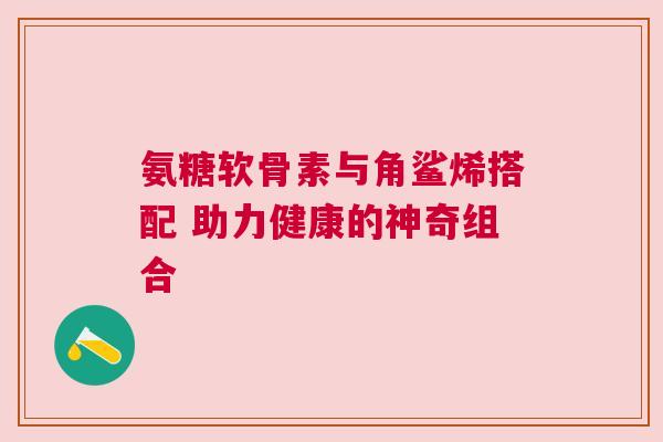 氨糖软骨素与角鲨烯搭配 助力健康的神奇组合
