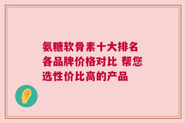 氨糖软骨素十大排名 各品牌价格对比 帮您选性价比高的产品 氨糖软骨素十大排名 各品牌价格对比 帮您选性价比高的产品
