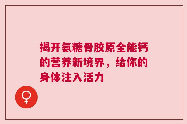 揭开氨糖骨胶原全能钙的营养新境界，给你的身体注入活力
