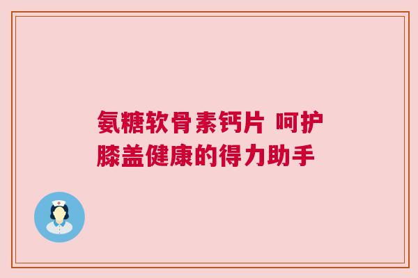 氨糖软骨素钙片 呵护膝盖健康的得力助手
