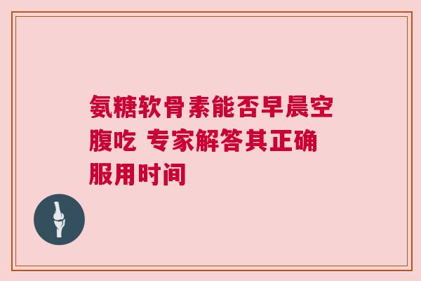 氨糖软骨素能否早晨空腹吃 专家解答其正确服用时间 氨糖软骨素能否早晨空腹吃 专家解答其正确服用时间