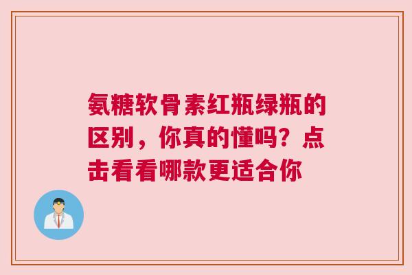 氨糖软骨素红瓶绿瓶的区别,你真的懂吗?点击看看哪款更适合你 氨糖软骨素红瓶绿瓶的区别,你真的懂吗?点击看看哪款更适合你