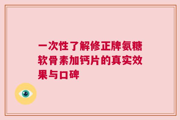 一次性了解修正牌氨糖软骨素加钙片的真实效果与口碑 一次性了解修正牌氨糖软骨素加钙片的真实效果与口碑