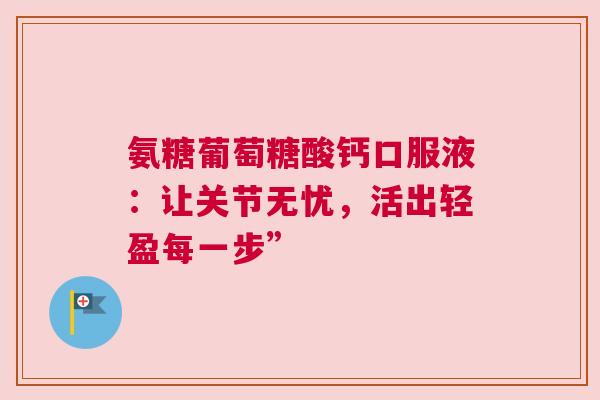 氨糖葡萄糖酸钙口服液:让关节无忧,活出轻盈每一步” 氨糖葡萄糖酸钙口服液:让关节无忧,活出轻盈每一步”