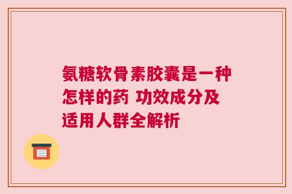氨糖软骨素胶囊是一种怎样的药 功效成分及适用人群全解析