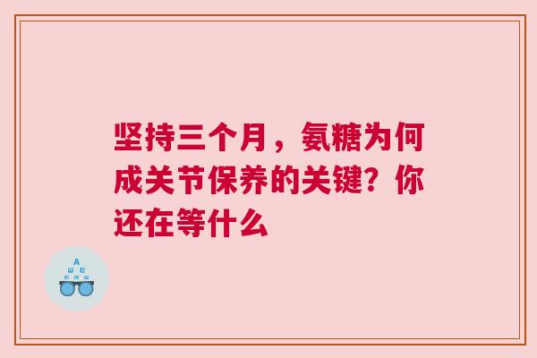 坚持三个月，氨糖为何成关节保养的关键？你还在等什么