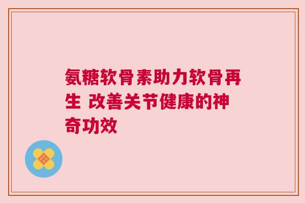 氨糖软骨素助力软骨再生 改善关节健康的神奇功效