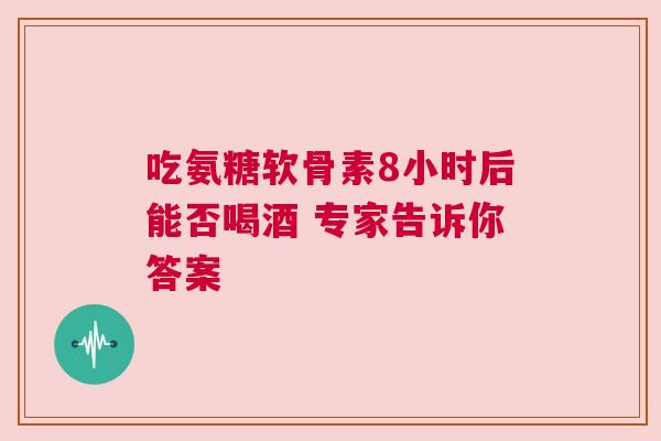 吃氨糖软骨素8小时后能否喝酒 专家告诉你答案