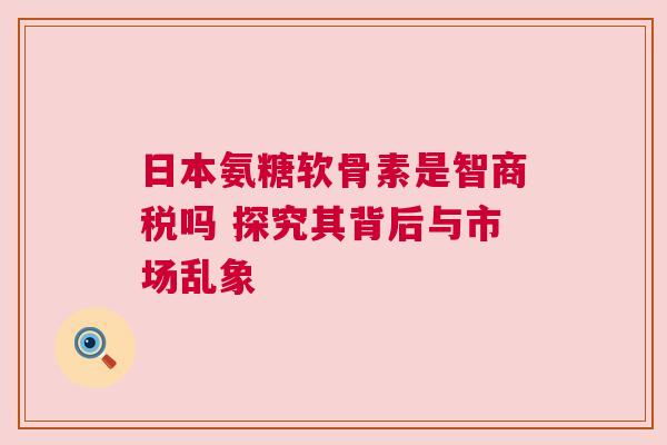 日本氨糖软骨素是智商税吗 探究其背后与市场乱象