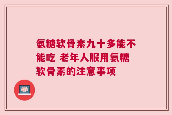 氨糖软骨素九十多能不能吃 老年人服用氨糖软骨素的注意事项