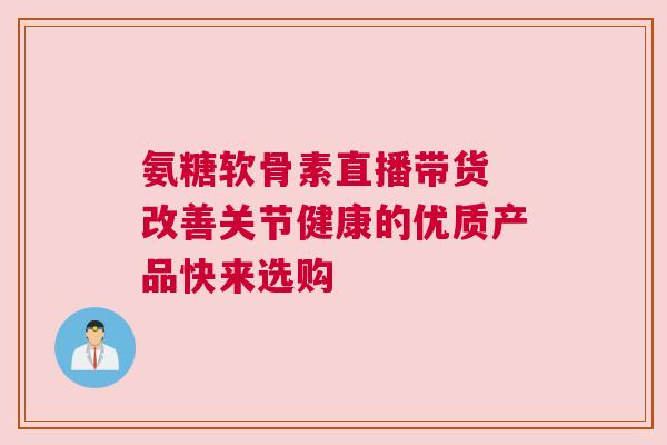 氨糖软骨素直播带货 改善关节健康的优质产品快来选购