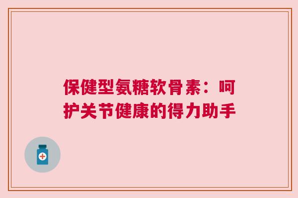 保健型氨糖软骨素：呵护关节健康的得力助手